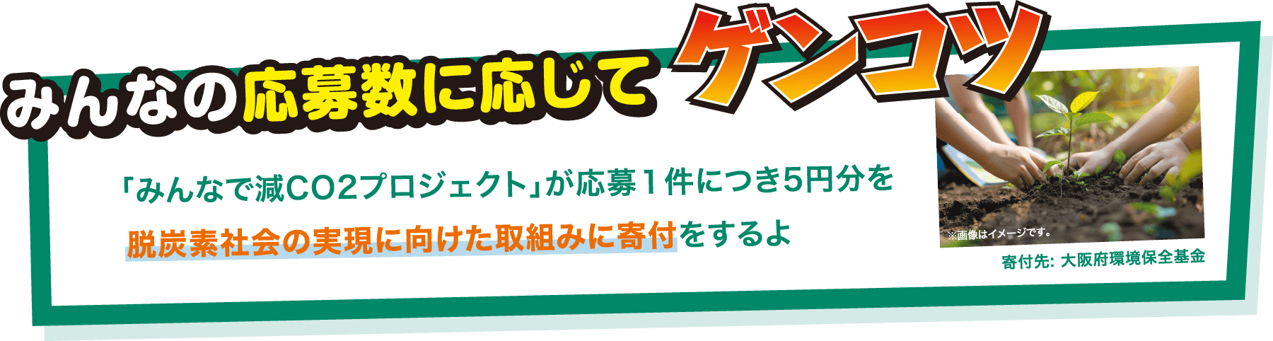 みんなの応募数に応じてゲンコツ 「みんなで減CO2プロジェクト」が応募1件につき5円分を脱炭素社会の実現に向けた取り組みに寄付をするよ ※画像はイメージです。 寄付先:大阪府環境保全基金