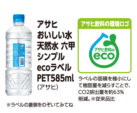 アサヒ おいしい水 天然水 六甲シンプル ecoラベル PET 585ml (アサヒ) ※ラベルの裏側をのぞいてみてね [アサヒ飲料の環境ロゴ] ラベルの面積を極小にして樹脂量を減らすことで、Co2排出量を約63%削減。※従来品比