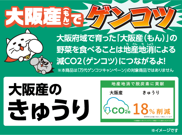 大阪産(もん)でゲンコツ 大阪府域で育った「大阪産(もん)」の野菜を食べることは地産地消による減CO2(ゲンコツ)につながるよ! ※本商品は「万代ゲンコツキャンペーン」の対象商品ではありません [大阪産のきゅうり]地産地消で脱炭素に貢献 大阪産きゅうり CO2e 18％削減 ※大阪版カーボンフットプリント算定シートに基づいたラベルです ※標準的な収量と仮定して算定しています ※イメージです