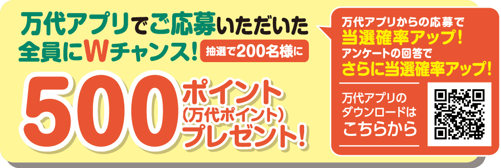 万代アプリからの応募で当選確率アップ! アンケートの回答でさらに当選確率アップ! 万代アプリのダウンロードはこちらをクリック 万代アプリでご応募いただいた全員にWチャンス! 抽選で200名様に 500ポイント(万代ポイント)プレゼント!